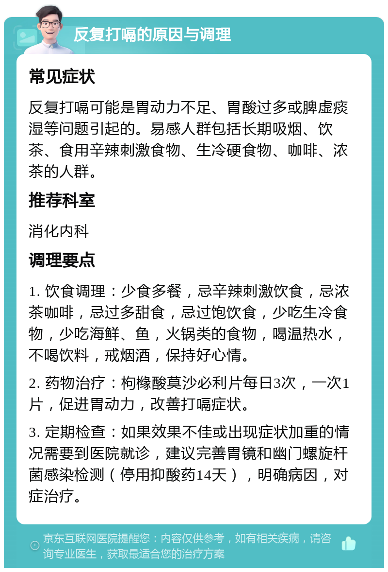 反复打嗝的原因与调理 常见症状 反复打嗝可能是胃动力不足、胃酸过多或脾虚痰湿等问题引起的。易感人群包括长期吸烟、饮茶、食用辛辣刺激食物、生冷硬食物、咖啡、浓茶的人群。 推荐科室 消化内科 调理要点 1. 饮食调理：少食多餐，忌辛辣刺激饮食，忌浓茶咖啡，忌过多甜食，忌过饱饮食，少吃生冷食物，少吃海鲜、鱼，火锅类的食物，喝温热水，不喝饮料，戒烟酒，保持好心情。 2. 药物治疗：枸橼酸莫沙必利片每日3次，一次1片，促进胃动力，改善打嗝症状。 3. 定期检查：如果效果不佳或出现症状加重的情况需要到医院就诊，建议完善胃镜和幽门螺旋杆菌感染检测（停用抑酸药14天），明确病因，对症治疗。