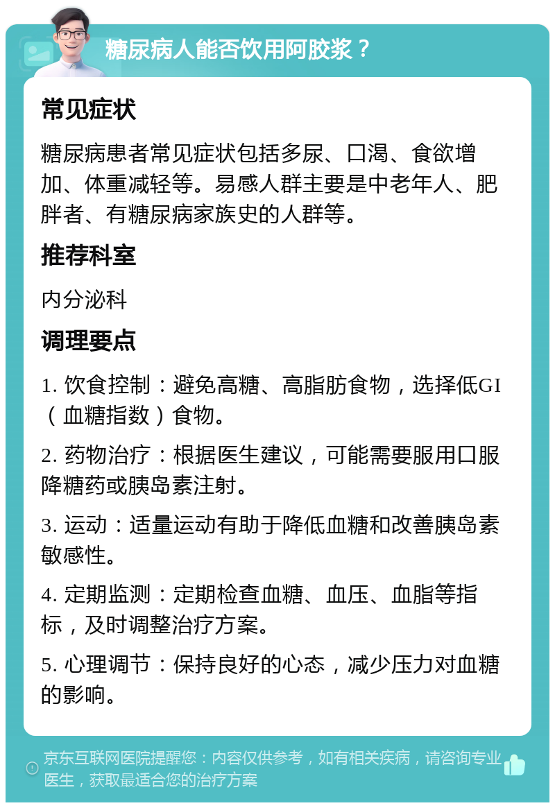 糖尿病人能否饮用阿胶浆？ 常见症状 糖尿病患者常见症状包括多尿、口渴、食欲增加、体重减轻等。易感人群主要是中老年人、肥胖者、有糖尿病家族史的人群等。 推荐科室 内分泌科 调理要点 1. 饮食控制：避免高糖、高脂肪食物，选择低GI（血糖指数）食物。 2. 药物治疗：根据医生建议，可能需要服用口服降糖药或胰岛素注射。 3. 运动：适量运动有助于降低血糖和改善胰岛素敏感性。 4. 定期监测：定期检查血糖、血压、血脂等指标，及时调整治疗方案。 5. 心理调节：保持良好的心态，减少压力对血糖的影响。