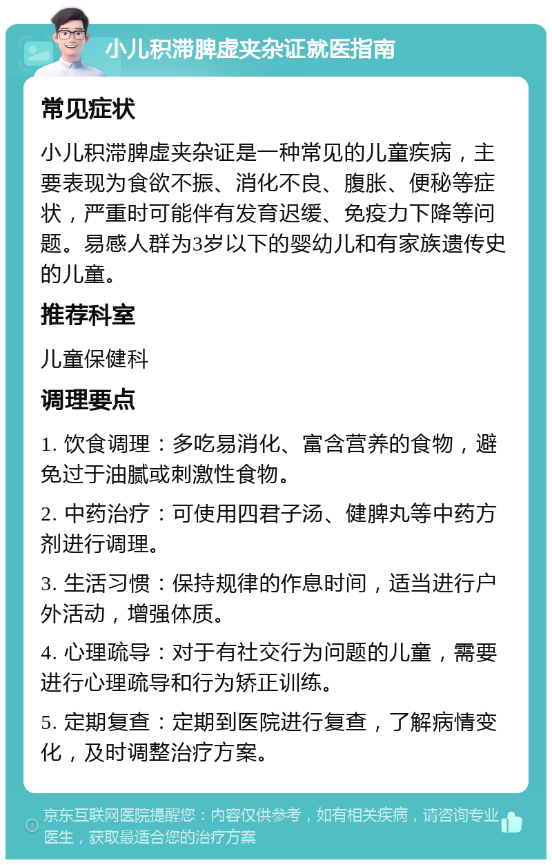 小儿积滞脾虚夹杂证就医指南 常见症状 小儿积滞脾虚夹杂证是一种常见的儿童疾病，主要表现为食欲不振、消化不良、腹胀、便秘等症状，严重时可能伴有发育迟缓、免疫力下降等问题。易感人群为3岁以下的婴幼儿和有家族遗传史的儿童。 推荐科室 儿童保健科 调理要点 1. 饮食调理：多吃易消化、富含营养的食物，避免过于油腻或刺激性食物。 2. 中药治疗：可使用四君子汤、健脾丸等中药方剂进行调理。 3. 生活习惯：保持规律的作息时间，适当进行户外活动，增强体质。 4. 心理疏导：对于有社交行为问题的儿童，需要进行心理疏导和行为矫正训练。 5. 定期复查：定期到医院进行复查，了解病情变化，及时调整治疗方案。