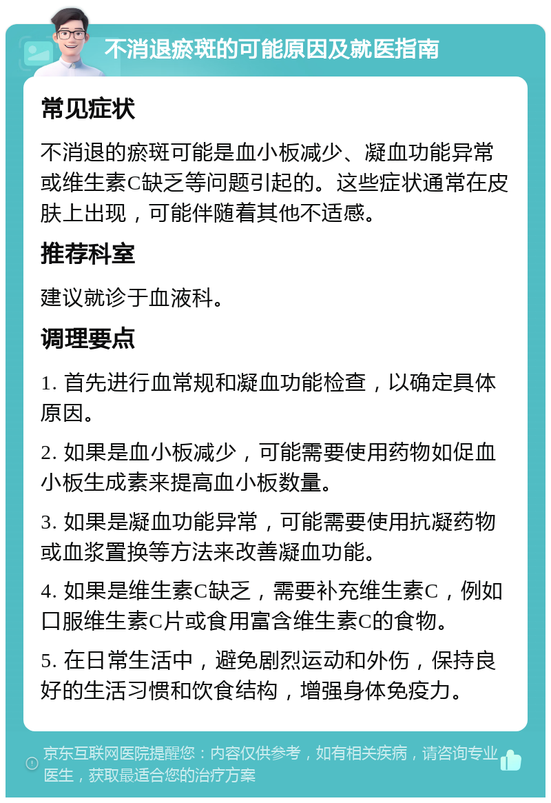 不消退瘀斑的可能原因及就医指南 常见症状 不消退的瘀斑可能是血小板减少、凝血功能异常或维生素C缺乏等问题引起的。这些症状通常在皮肤上出现，可能伴随着其他不适感。 推荐科室 建议就诊于血液科。 调理要点 1. 首先进行血常规和凝血功能检查，以确定具体原因。 2. 如果是血小板减少，可能需要使用药物如促血小板生成素来提高血小板数量。 3. 如果是凝血功能异常，可能需要使用抗凝药物或血浆置换等方法来改善凝血功能。 4. 如果是维生素C缺乏，需要补充维生素C，例如口服维生素C片或食用富含维生素C的食物。 5. 在日常生活中，避免剧烈运动和外伤，保持良好的生活习惯和饮食结构，增强身体免疫力。