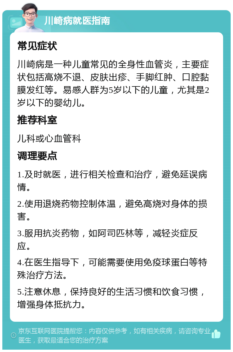 川崎病就医指南 常见症状 川崎病是一种儿童常见的全身性血管炎，主要症状包括高烧不退、皮肤出疹、手脚红肿、口腔黏膜发红等。易感人群为5岁以下的儿童，尤其是2岁以下的婴幼儿。 推荐科室 儿科或心血管科 调理要点 1.及时就医，进行相关检查和治疗，避免延误病情。 2.使用退烧药物控制体温，避免高烧对身体的损害。 3.服用抗炎药物，如阿司匹林等，减轻炎症反应。 4.在医生指导下，可能需要使用免疫球蛋白等特殊治疗方法。 5.注意休息，保持良好的生活习惯和饮食习惯，增强身体抵抗力。