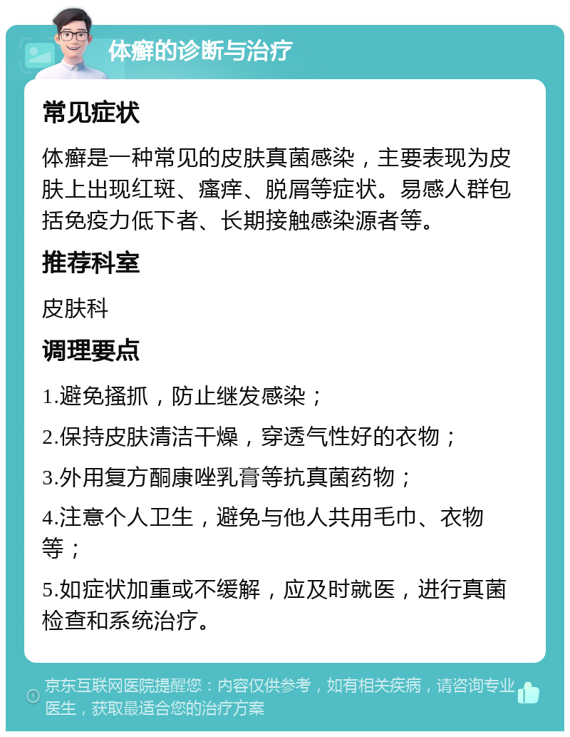 体癣的诊断与治疗 常见症状 体癣是一种常见的皮肤真菌感染，主要表现为皮肤上出现红斑、瘙痒、脱屑等症状。易感人群包括免疫力低下者、长期接触感染源者等。 推荐科室 皮肤科 调理要点 1.避免搔抓，防止继发感染； 2.保持皮肤清洁干燥，穿透气性好的衣物； 3.外用复方酮康唑乳膏等抗真菌药物； 4.注意个人卫生，避免与他人共用毛巾、衣物等； 5.如症状加重或不缓解，应及时就医，进行真菌检查和系统治疗。