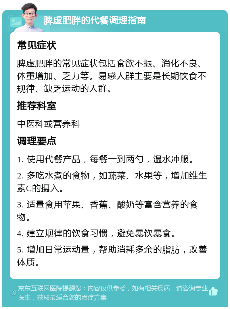 脾虚肥胖的代餐调理指南 常见症状 脾虚肥胖的常见症状包括食欲不振、消化不良、体重增加、乏力等。易感人群主要是长期饮食不规律、缺乏运动的人群。 推荐科室 中医科或营养科 调理要点 1. 使用代餐产品，每餐一到两勺，温水冲服。 2. 多吃水煮的食物，如蔬菜、水果等，增加维生素C的摄入。 3. 适量食用苹果、香蕉、酸奶等富含营养的食物。 4. 建立规律的饮食习惯，避免暴饮暴食。 5. 增加日常运动量，帮助消耗多余的脂肪，改善体质。