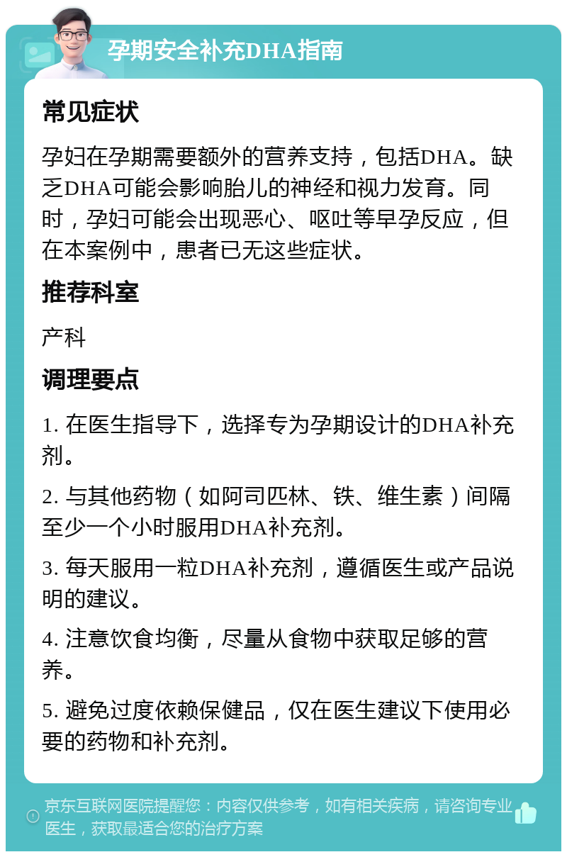 孕期安全补充DHA指南 常见症状 孕妇在孕期需要额外的营养支持，包括DHA。缺乏DHA可能会影响胎儿的神经和视力发育。同时，孕妇可能会出现恶心、呕吐等早孕反应，但在本案例中，患者已无这些症状。 推荐科室 产科 调理要点 1. 在医生指导下，选择专为孕期设计的DHA补充剂。 2. 与其他药物（如阿司匹林、铁、维生素）间隔至少一个小时服用DHA补充剂。 3. 每天服用一粒DHA补充剂，遵循医生或产品说明的建议。 4. 注意饮食均衡，尽量从食物中获取足够的营养。 5. 避免过度依赖保健品，仅在医生建议下使用必要的药物和补充剂。