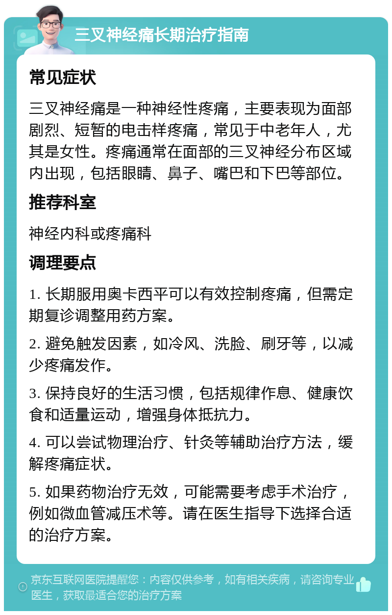 三叉神经痛长期治疗指南 常见症状 三叉神经痛是一种神经性疼痛，主要表现为面部剧烈、短暂的电击样疼痛，常见于中老年人，尤其是女性。疼痛通常在面部的三叉神经分布区域内出现，包括眼睛、鼻子、嘴巴和下巴等部位。 推荐科室 神经内科或疼痛科 调理要点 1. 长期服用奥卡西平可以有效控制疼痛，但需定期复诊调整用药方案。 2. 避免触发因素，如冷风、洗脸、刷牙等，以减少疼痛发作。 3. 保持良好的生活习惯，包括规律作息、健康饮食和适量运动，增强身体抵抗力。 4. 可以尝试物理治疗、针灸等辅助治疗方法，缓解疼痛症状。 5. 如果药物治疗无效，可能需要考虑手术治疗，例如微血管减压术等。请在医生指导下选择合适的治疗方案。