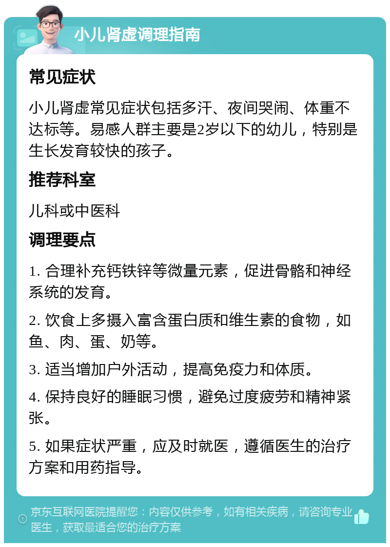 小儿肾虚调理指南 常见症状 小儿肾虚常见症状包括多汗、夜间哭闹、体重不达标等。易感人群主要是2岁以下的幼儿，特别是生长发育较快的孩子。 推荐科室 儿科或中医科 调理要点 1. 合理补充钙铁锌等微量元素，促进骨骼和神经系统的发育。 2. 饮食上多摄入富含蛋白质和维生素的食物，如鱼、肉、蛋、奶等。 3. 适当增加户外活动，提高免疫力和体质。 4. 保持良好的睡眠习惯，避免过度疲劳和精神紧张。 5. 如果症状严重，应及时就医，遵循医生的治疗方案和用药指导。