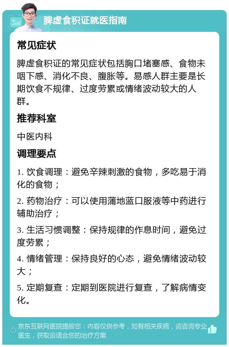 脾虚食积证就医指南 常见症状 脾虚食积证的常见症状包括胸口堵塞感、食物未咽下感、消化不良、腹胀等。易感人群主要是长期饮食不规律、过度劳累或情绪波动较大的人群。 推荐科室 中医内科 调理要点 1. 饮食调理：避免辛辣刺激的食物，多吃易于消化的食物； 2. 药物治疗：可以使用蒲地蓝口服液等中药进行辅助治疗； 3. 生活习惯调整：保持规律的作息时间，避免过度劳累； 4. 情绪管理：保持良好的心态，避免情绪波动较大； 5. 定期复查：定期到医院进行复查，了解病情变化。