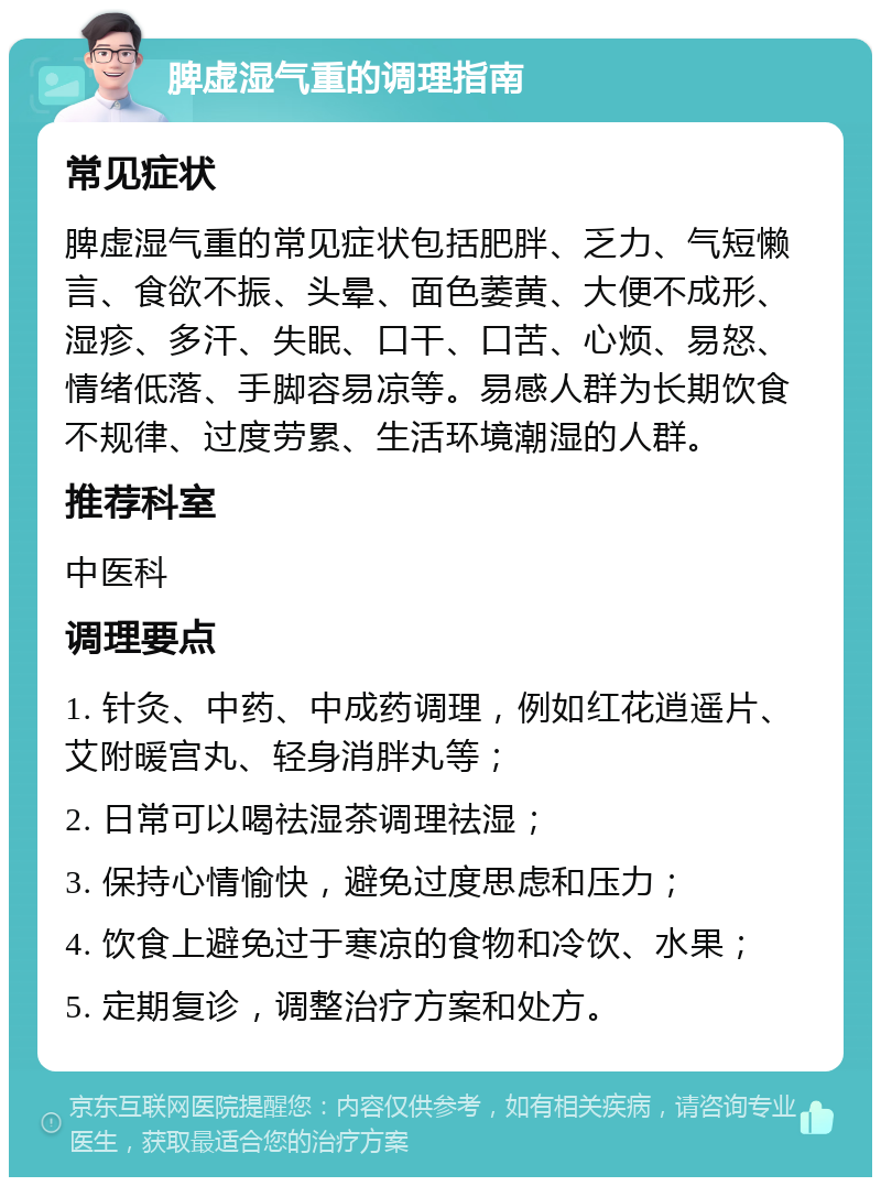 脾虚湿气重的调理指南 常见症状 脾虚湿气重的常见症状包括肥胖、乏力、气短懒言、食欲不振、头晕、面色萎黄、大便不成形、湿疹、多汗、失眠、口干、口苦、心烦、易怒、情绪低落、手脚容易凉等。易感人群为长期饮食不规律、过度劳累、生活环境潮湿的人群。 推荐科室 中医科 调理要点 1. 针灸、中药、中成药调理，例如红花逍遥片、艾附暖宫丸、轻身消胖丸等； 2. 日常可以喝祛湿茶调理祛湿； 3. 保持心情愉快，避免过度思虑和压力； 4. 饮食上避免过于寒凉的食物和冷饮、水果； 5. 定期复诊，调整治疗方案和处方。