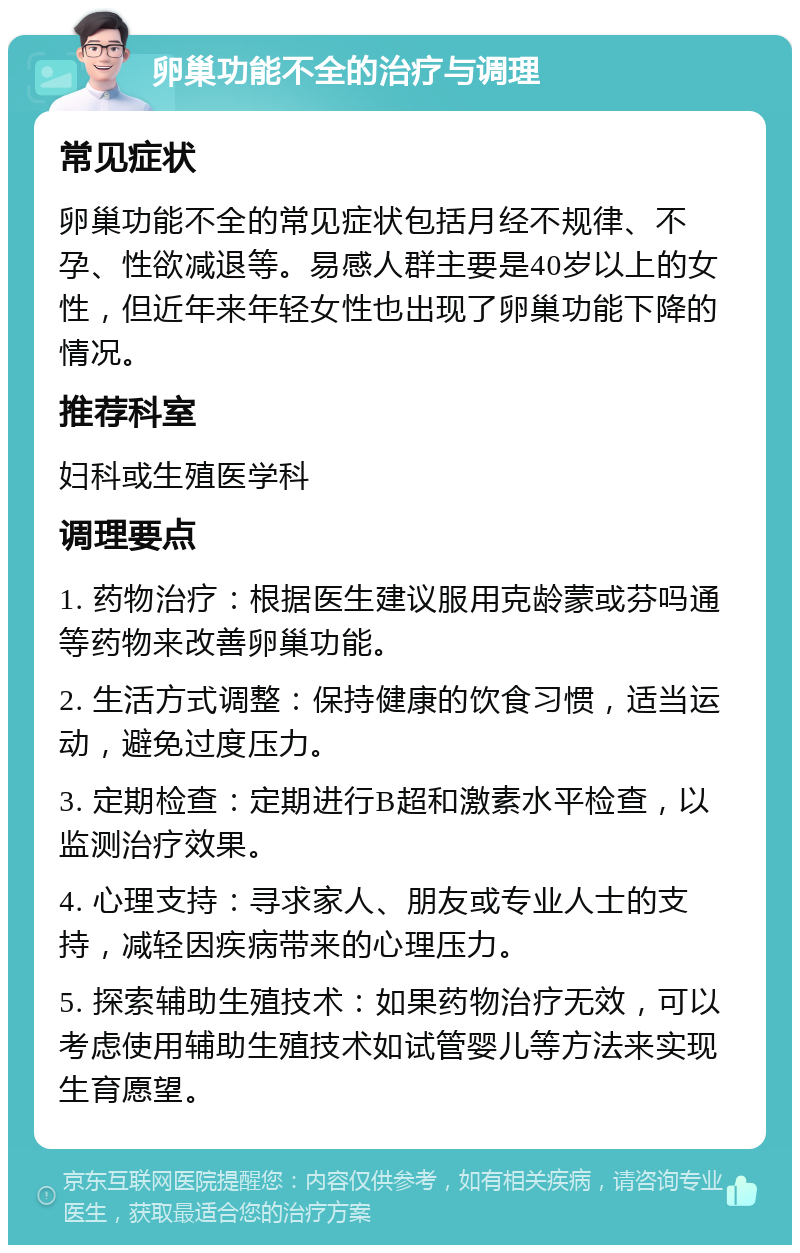 卵巢功能不全的治疗与调理 常见症状 卵巢功能不全的常见症状包括月经不规律、不孕、性欲减退等。易感人群主要是40岁以上的女性，但近年来年轻女性也出现了卵巢功能下降的情况。 推荐科室 妇科或生殖医学科 调理要点 1. 药物治疗：根据医生建议服用克龄蒙或芬吗通等药物来改善卵巢功能。 2. 生活方式调整：保持健康的饮食习惯，适当运动，避免过度压力。 3. 定期检查：定期进行B超和激素水平检查，以监测治疗效果。 4. 心理支持：寻求家人、朋友或专业人士的支持，减轻因疾病带来的心理压力。 5. 探索辅助生殖技术：如果药物治疗无效，可以考虑使用辅助生殖技术如试管婴儿等方法来实现生育愿望。