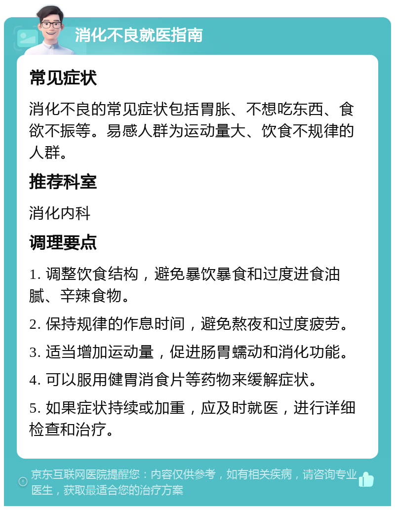 消化不良就医指南 常见症状 消化不良的常见症状包括胃胀、不想吃东西、食欲不振等。易感人群为运动量大、饮食不规律的人群。 推荐科室 消化内科 调理要点 1. 调整饮食结构，避免暴饮暴食和过度进食油腻、辛辣食物。 2. 保持规律的作息时间，避免熬夜和过度疲劳。 3. 适当增加运动量，促进肠胃蠕动和消化功能。 4. 可以服用健胃消食片等药物来缓解症状。 5. 如果症状持续或加重，应及时就医，进行详细检查和治疗。