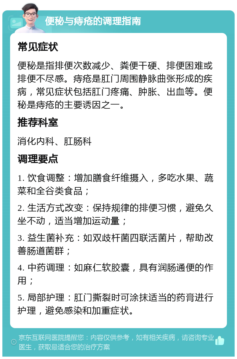 便秘与痔疮的调理指南 常见症状 便秘是指排便次数减少、粪便干硬、排便困难或排便不尽感。痔疮是肛门周围静脉曲张形成的疾病，常见症状包括肛门疼痛、肿胀、出血等。便秘是痔疮的主要诱因之一。 推荐科室 消化内科、肛肠科 调理要点 1. 饮食调整：增加膳食纤维摄入，多吃水果、蔬菜和全谷类食品； 2. 生活方式改变：保持规律的排便习惯，避免久坐不动，适当增加运动量； 3. 益生菌补充：如双歧杆菌四联活菌片，帮助改善肠道菌群； 4. 中药调理：如麻仁软胶囊，具有润肠通便的作用； 5. 局部护理：肛门撕裂时可涂抹适当的药膏进行护理，避免感染和加重症状。