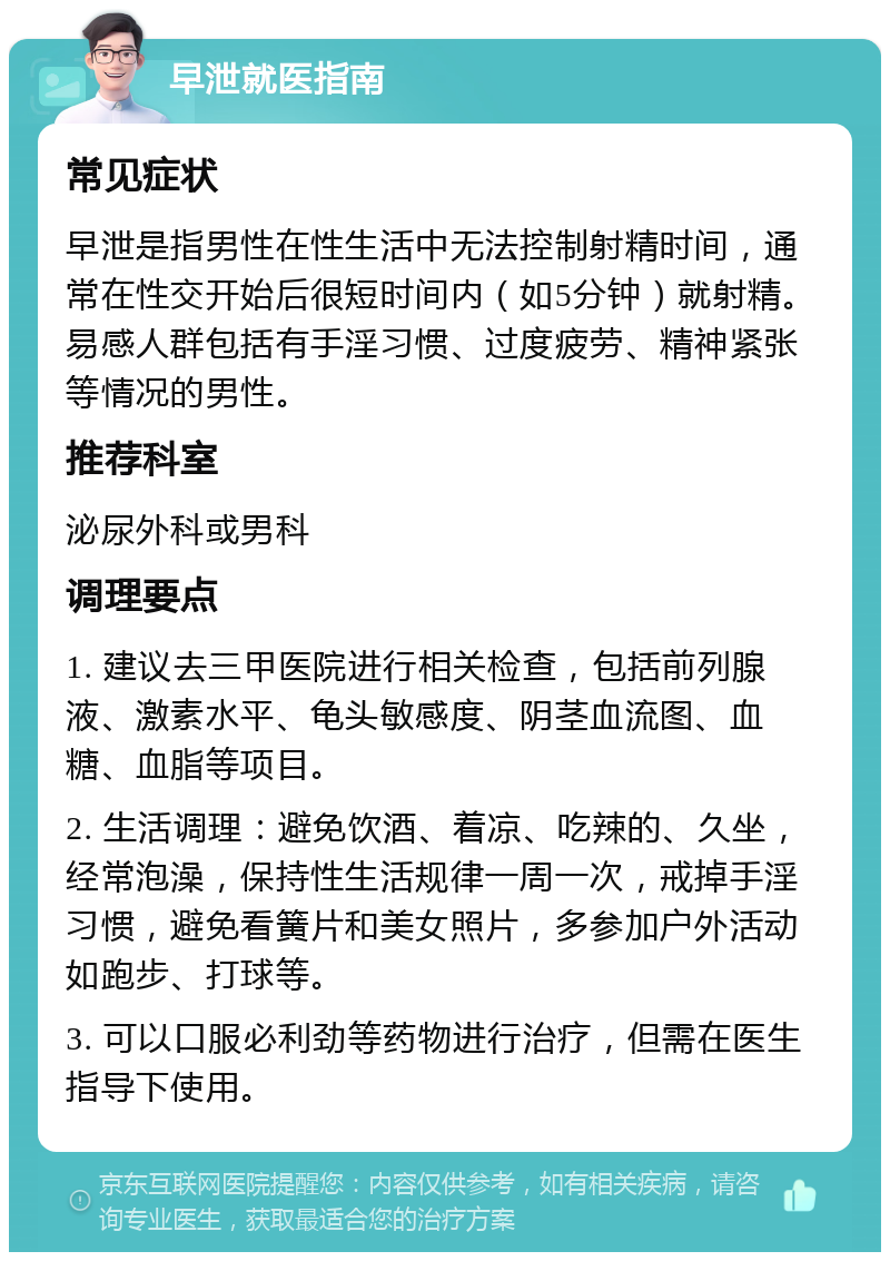 早泄就医指南 常见症状 早泄是指男性在性生活中无法控制射精时间，通常在性交开始后很短时间内（如5分钟）就射精。易感人群包括有手淫习惯、过度疲劳、精神紧张等情况的男性。 推荐科室 泌尿外科或男科 调理要点 1. 建议去三甲医院进行相关检查，包括前列腺液、激素水平、龟头敏感度、阴茎血流图、血糖、血脂等项目。 2. 生活调理：避免饮酒、着凉、吃辣的、久坐，经常泡澡，保持性生活规律一周一次，戒掉手淫习惯，避免看簧片和美女照片，多参加户外活动如跑步、打球等。 3. 可以口服必利劲等药物进行治疗，但需在医生指导下使用。