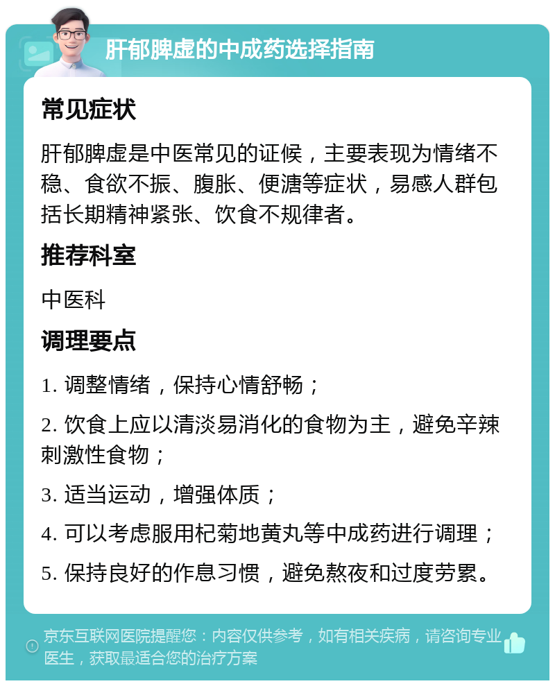 肝郁脾虚的中成药选择指南 常见症状 肝郁脾虚是中医常见的证候，主要表现为情绪不稳、食欲不振、腹胀、便溏等症状，易感人群包括长期精神紧张、饮食不规律者。 推荐科室 中医科 调理要点 1. 调整情绪，保持心情舒畅； 2. 饮食上应以清淡易消化的食物为主，避免辛辣刺激性食物； 3. 适当运动，增强体质； 4. 可以考虑服用杞菊地黄丸等中成药进行调理； 5. 保持良好的作息习惯，避免熬夜和过度劳累。