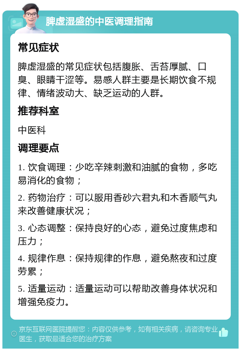 脾虚湿盛的中医调理指南 常见症状 脾虚湿盛的常见症状包括腹胀、舌苔厚腻、口臭、眼睛干涩等。易感人群主要是长期饮食不规律、情绪波动大、缺乏运动的人群。 推荐科室 中医科 调理要点 1. 饮食调理：少吃辛辣刺激和油腻的食物，多吃易消化的食物； 2. 药物治疗：可以服用香砂六君丸和木香顺气丸来改善健康状况； 3. 心态调整：保持良好的心态，避免过度焦虑和压力； 4. 规律作息：保持规律的作息，避免熬夜和过度劳累； 5. 适量运动：适量运动可以帮助改善身体状况和增强免疫力。