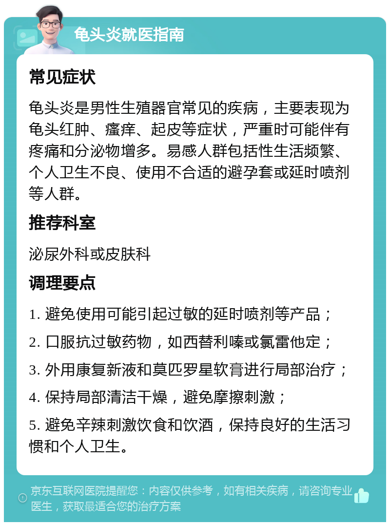 龟头炎就医指南 常见症状 龟头炎是男性生殖器官常见的疾病，主要表现为龟头红肿、瘙痒、起皮等症状，严重时可能伴有疼痛和分泌物增多。易感人群包括性生活频繁、个人卫生不良、使用不合适的避孕套或延时喷剂等人群。 推荐科室 泌尿外科或皮肤科 调理要点 1. 避免使用可能引起过敏的延时喷剂等产品； 2. 口服抗过敏药物，如西替利嗪或氯雷他定； 3. 外用康复新液和莫匹罗星软膏进行局部治疗； 4. 保持局部清洁干燥，避免摩擦刺激； 5. 避免辛辣刺激饮食和饮酒，保持良好的生活习惯和个人卫生。