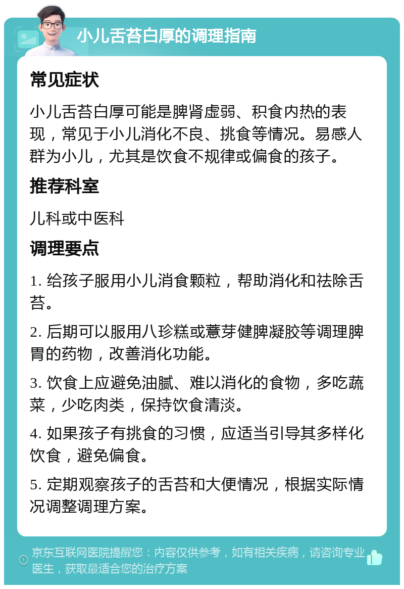 小儿舌苔白厚的调理指南 常见症状 小儿舌苔白厚可能是脾肾虚弱、积食内热的表现，常见于小儿消化不良、挑食等情况。易感人群为小儿，尤其是饮食不规律或偏食的孩子。 推荐科室 儿科或中医科 调理要点 1. 给孩子服用小儿消食颗粒，帮助消化和祛除舌苔。 2. 后期可以服用八珍糕或薏芽健脾凝胶等调理脾胃的药物，改善消化功能。 3. 饮食上应避免油腻、难以消化的食物，多吃蔬菜，少吃肉类，保持饮食清淡。 4. 如果孩子有挑食的习惯，应适当引导其多样化饮食，避免偏食。 5. 定期观察孩子的舌苔和大便情况，根据实际情况调整调理方案。