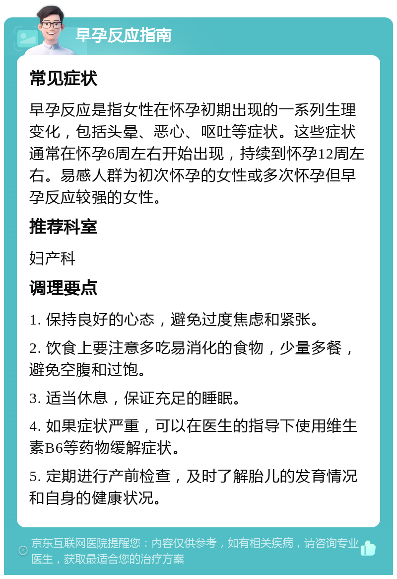 早孕反应指南 常见症状 早孕反应是指女性在怀孕初期出现的一系列生理变化，包括头晕、恶心、呕吐等症状。这些症状通常在怀孕6周左右开始出现，持续到怀孕12周左右。易感人群为初次怀孕的女性或多次怀孕但早孕反应较强的女性。 推荐科室 妇产科 调理要点 1. 保持良好的心态，避免过度焦虑和紧张。 2. 饮食上要注意多吃易消化的食物，少量多餐，避免空腹和过饱。 3. 适当休息，保证充足的睡眠。 4. 如果症状严重，可以在医生的指导下使用维生素B6等药物缓解症状。 5. 定期进行产前检查，及时了解胎儿的发育情况和自身的健康状况。