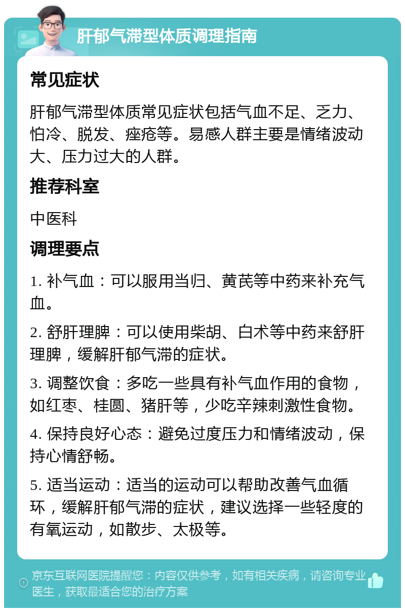 肝郁气滞型体质调理指南 常见症状 肝郁气滞型体质常见症状包括气血不足、乏力、怕冷、脱发、痤疮等。易感人群主要是情绪波动大、压力过大的人群。 推荐科室 中医科 调理要点 1. 补气血：可以服用当归、黄芪等中药来补充气血。 2. 舒肝理脾：可以使用柴胡、白术等中药来舒肝理脾，缓解肝郁气滞的症状。 3. 调整饮食：多吃一些具有补气血作用的食物，如红枣、桂圆、猪肝等，少吃辛辣刺激性食物。 4. 保持良好心态：避免过度压力和情绪波动，保持心情舒畅。 5. 适当运动：适当的运动可以帮助改善气血循环，缓解肝郁气滞的症状，建议选择一些轻度的有氧运动，如散步、太极等。