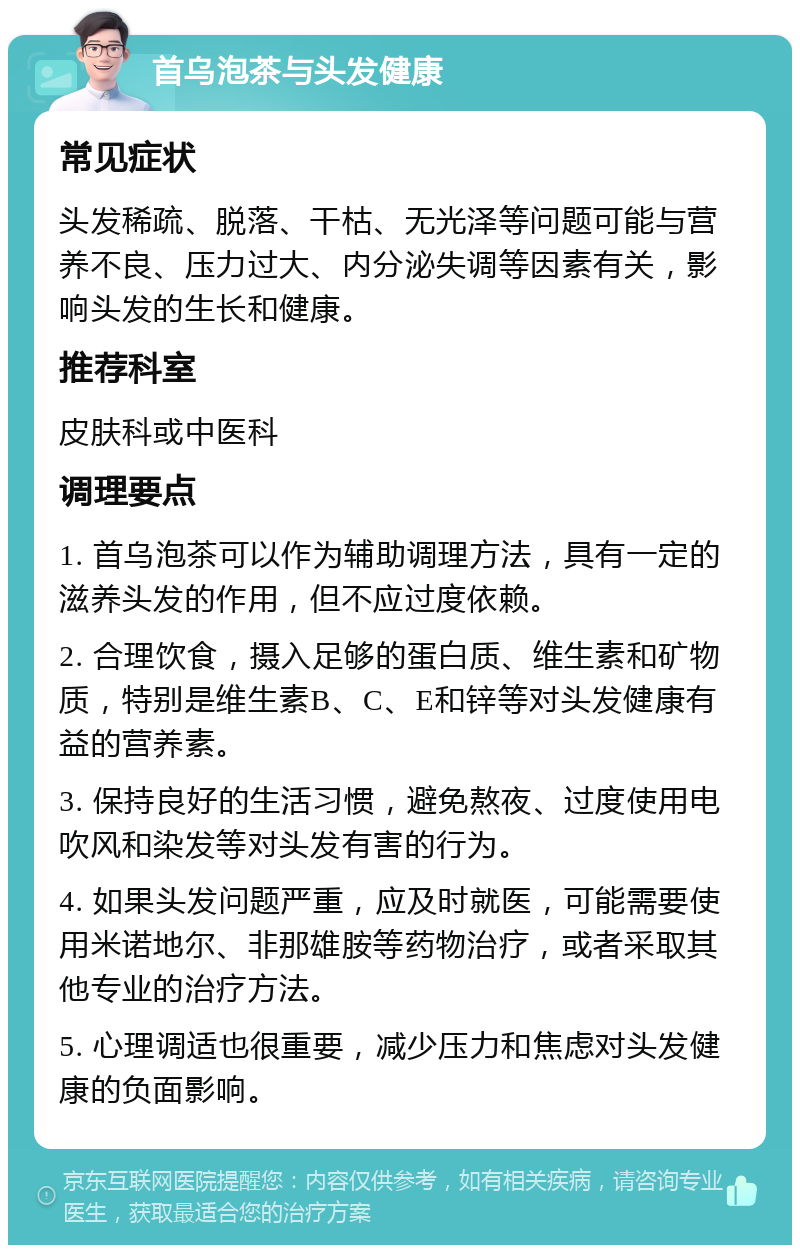 首乌泡茶与头发健康 常见症状 头发稀疏、脱落、干枯、无光泽等问题可能与营养不良、压力过大、内分泌失调等因素有关，影响头发的生长和健康。 推荐科室 皮肤科或中医科 调理要点 1. 首乌泡茶可以作为辅助调理方法，具有一定的滋养头发的作用，但不应过度依赖。 2. 合理饮食，摄入足够的蛋白质、维生素和矿物质，特别是维生素B、C、E和锌等对头发健康有益的营养素。 3. 保持良好的生活习惯，避免熬夜、过度使用电吹风和染发等对头发有害的行为。 4. 如果头发问题严重，应及时就医，可能需要使用米诺地尔、非那雄胺等药物治疗，或者采取其他专业的治疗方法。 5. 心理调适也很重要，减少压力和焦虑对头发健康的负面影响。