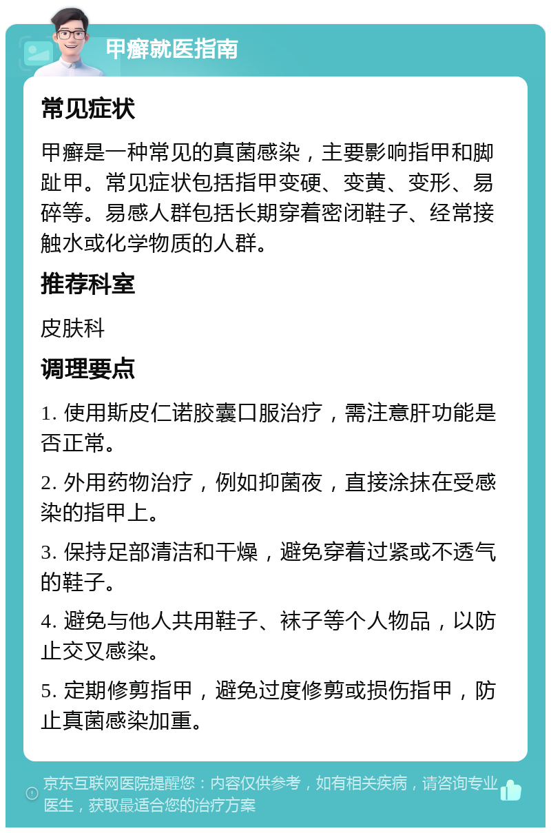 甲癣就医指南 常见症状 甲癣是一种常见的真菌感染，主要影响指甲和脚趾甲。常见症状包括指甲变硬、变黄、变形、易碎等。易感人群包括长期穿着密闭鞋子、经常接触水或化学物质的人群。 推荐科室 皮肤科 调理要点 1. 使用斯皮仁诺胶囊口服治疗，需注意肝功能是否正常。 2. 外用药物治疗，例如抑菌夜，直接涂抹在受感染的指甲上。 3. 保持足部清洁和干燥，避免穿着过紧或不透气的鞋子。 4. 避免与他人共用鞋子、袜子等个人物品，以防止交叉感染。 5. 定期修剪指甲，避免过度修剪或损伤指甲，防止真菌感染加重。