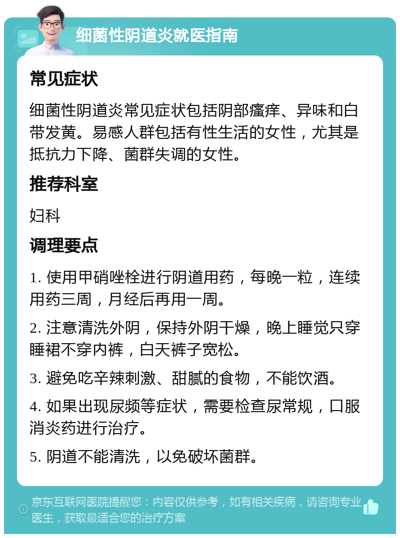 细菌性阴道炎就医指南 常见症状 细菌性阴道炎常见症状包括阴部瘙痒、异味和白带发黄。易感人群包括有性生活的女性，尤其是抵抗力下降、菌群失调的女性。 推荐科室 妇科 调理要点 1. 使用甲硝唑栓进行阴道用药，每晚一粒，连续用药三周，月经后再用一周。 2. 注意清洗外阴，保持外阴干燥，晚上睡觉只穿睡裙不穿内裤，白天裤子宽松。 3. 避免吃辛辣刺激、甜腻的食物，不能饮酒。 4. 如果出现尿频等症状，需要检查尿常规，口服消炎药进行治疗。 5. 阴道不能清洗，以免破坏菌群。