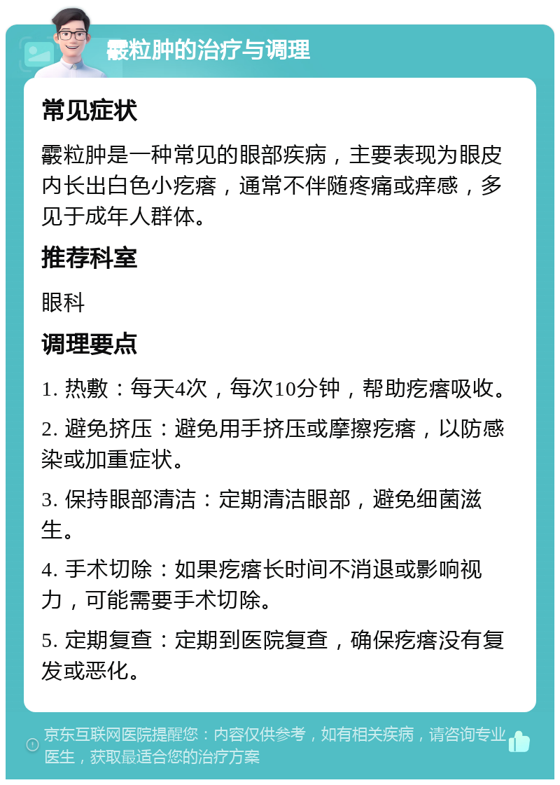 霰粒肿的治疗与调理 常见症状 霰粒肿是一种常见的眼部疾病，主要表现为眼皮内长出白色小疙瘩，通常不伴随疼痛或痒感，多见于成年人群体。 推荐科室 眼科 调理要点 1. 热敷：每天4次，每次10分钟，帮助疙瘩吸收。 2. 避免挤压：避免用手挤压或摩擦疙瘩，以防感染或加重症状。 3. 保持眼部清洁：定期清洁眼部，避免细菌滋生。 4. 手术切除：如果疙瘩长时间不消退或影响视力，可能需要手术切除。 5. 定期复查：定期到医院复查，确保疙瘩没有复发或恶化。