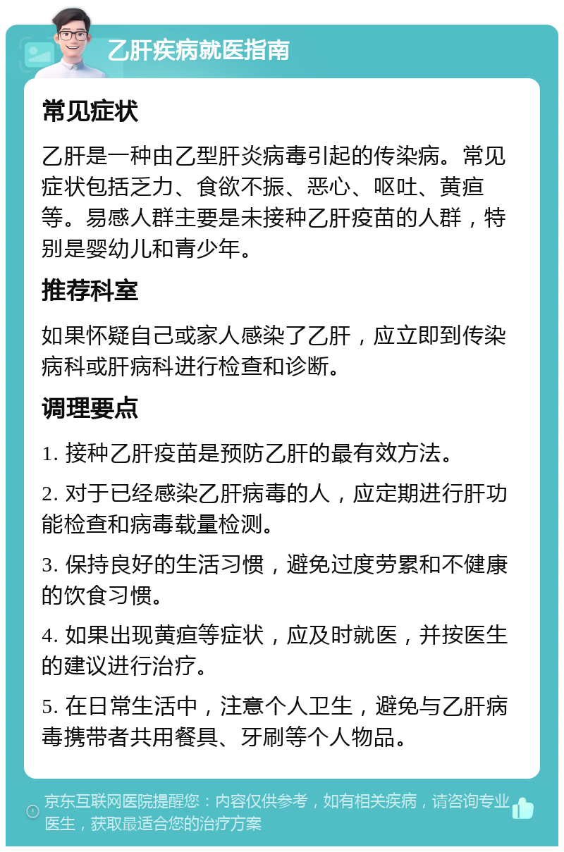 乙肝疾病就医指南 常见症状 乙肝是一种由乙型肝炎病毒引起的传染病。常见症状包括乏力、食欲不振、恶心、呕吐、黄疸等。易感人群主要是未接种乙肝疫苗的人群，特别是婴幼儿和青少年。 推荐科室 如果怀疑自己或家人感染了乙肝，应立即到传染病科或肝病科进行检查和诊断。 调理要点 1. 接种乙肝疫苗是预防乙肝的最有效方法。 2. 对于已经感染乙肝病毒的人，应定期进行肝功能检查和病毒载量检测。 3. 保持良好的生活习惯，避免过度劳累和不健康的饮食习惯。 4. 如果出现黄疸等症状，应及时就医，并按医生的建议进行治疗。 5. 在日常生活中，注意个人卫生，避免与乙肝病毒携带者共用餐具、牙刷等个人物品。