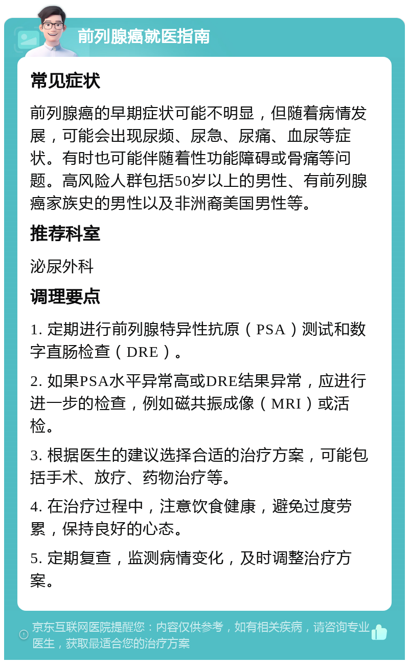 前列腺癌就医指南 常见症状 前列腺癌的早期症状可能不明显，但随着病情发展，可能会出现尿频、尿急、尿痛、血尿等症状。有时也可能伴随着性功能障碍或骨痛等问题。高风险人群包括50岁以上的男性、有前列腺癌家族史的男性以及非洲裔美国男性等。 推荐科室 泌尿外科 调理要点 1. 定期进行前列腺特异性抗原（PSA）测试和数字直肠检查（DRE）。 2. 如果PSA水平异常高或DRE结果异常，应进行进一步的检查，例如磁共振成像（MRI）或活检。 3. 根据医生的建议选择合适的治疗方案，可能包括手术、放疗、药物治疗等。 4. 在治疗过程中，注意饮食健康，避免过度劳累，保持良好的心态。 5. 定期复查，监测病情变化，及时调整治疗方案。