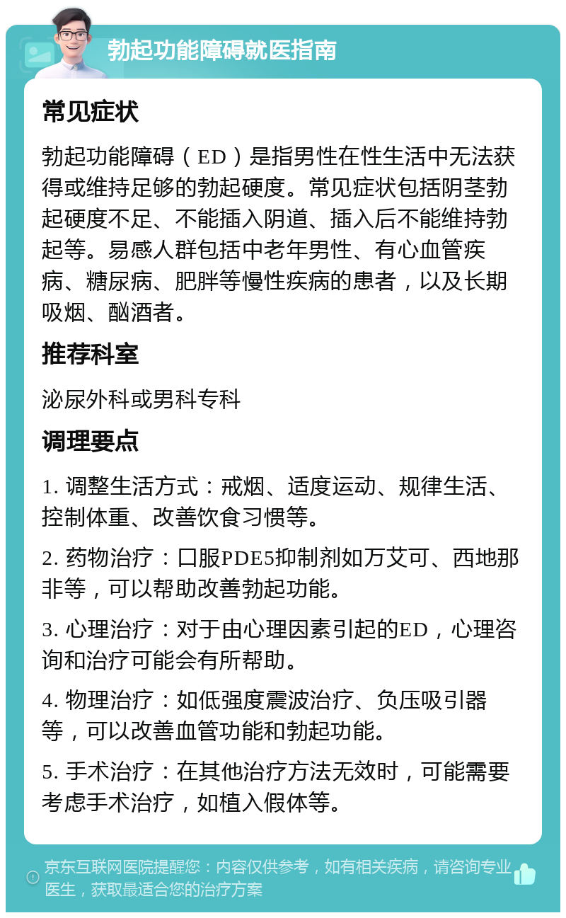 勃起功能障碍就医指南 常见症状 勃起功能障碍（ED）是指男性在性生活中无法获得或维持足够的勃起硬度。常见症状包括阴茎勃起硬度不足、不能插入阴道、插入后不能维持勃起等。易感人群包括中老年男性、有心血管疾病、糖尿病、肥胖等慢性疾病的患者，以及长期吸烟、酗酒者。 推荐科室 泌尿外科或男科专科 调理要点 1. 调整生活方式：戒烟、适度运动、规律生活、控制体重、改善饮食习惯等。 2. 药物治疗：口服PDE5抑制剂如万艾可、西地那非等，可以帮助改善勃起功能。 3. 心理治疗：对于由心理因素引起的ED，心理咨询和治疗可能会有所帮助。 4. 物理治疗：如低强度震波治疗、负压吸引器等，可以改善血管功能和勃起功能。 5. 手术治疗：在其他治疗方法无效时，可能需要考虑手术治疗，如植入假体等。