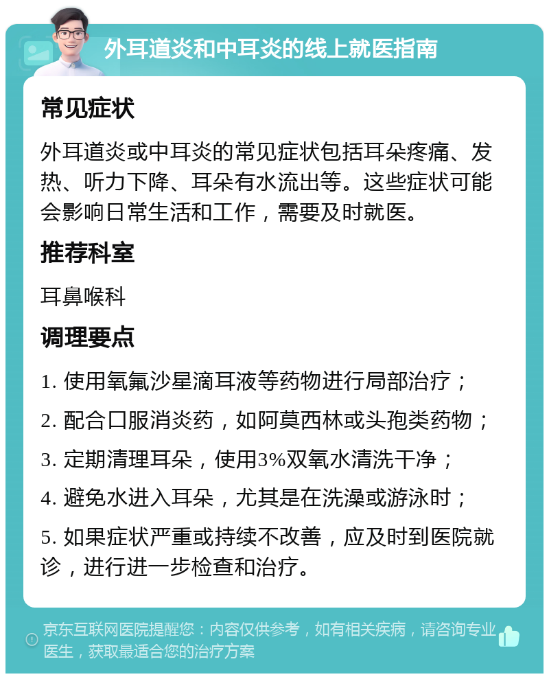 外耳道炎和中耳炎的线上就医指南 常见症状 外耳道炎或中耳炎的常见症状包括耳朵疼痛、发热、听力下降、耳朵有水流出等。这些症状可能会影响日常生活和工作，需要及时就医。 推荐科室 耳鼻喉科 调理要点 1. 使用氧氟沙星滴耳液等药物进行局部治疗； 2. 配合口服消炎药，如阿莫西林或头孢类药物； 3. 定期清理耳朵，使用3%双氧水清洗干净； 4. 避免水进入耳朵，尤其是在洗澡或游泳时； 5. 如果症状严重或持续不改善，应及时到医院就诊，进行进一步检查和治疗。