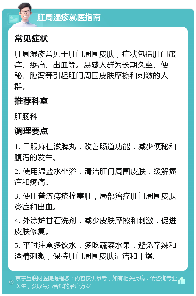 肛周湿疹就医指南 常见症状 肛周湿疹常见于肛门周围皮肤，症状包括肛门瘙痒、疼痛、出血等。易感人群为长期久坐、便秘、腹泻等引起肛门周围皮肤摩擦和刺激的人群。 推荐科室 肛肠科 调理要点 1. 口服麻仁滋脾丸，改善肠道功能，减少便秘和腹泻的发生。 2. 使用温盐水坐浴，清洁肛门周围皮肤，缓解瘙痒和疼痛。 3. 使用普济痔疮栓塞肛，局部治疗肛门周围皮肤炎症和出血。 4. 外涂炉甘石洗剂，减少皮肤摩擦和刺激，促进皮肤修复。 5. 平时注意多饮水，多吃蔬菜水果，避免辛辣和酒精刺激，保持肛门周围皮肤清洁和干燥。