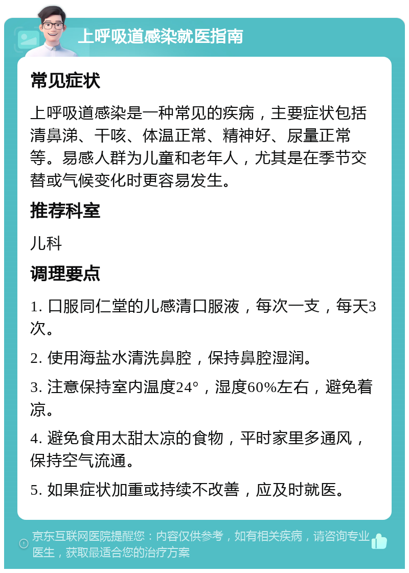 上呼吸道感染就医指南 常见症状 上呼吸道感染是一种常见的疾病，主要症状包括清鼻涕、干咳、体温正常、精神好、尿量正常等。易感人群为儿童和老年人，尤其是在季节交替或气候变化时更容易发生。 推荐科室 儿科 调理要点 1. 口服同仁堂的儿感清口服液，每次一支，每天3次。 2. 使用海盐水清洗鼻腔，保持鼻腔湿润。 3. 注意保持室内温度24°，湿度60%左右，避免着凉。 4. 避免食用太甜太凉的食物，平时家里多通风，保持空气流通。 5. 如果症状加重或持续不改善，应及时就医。