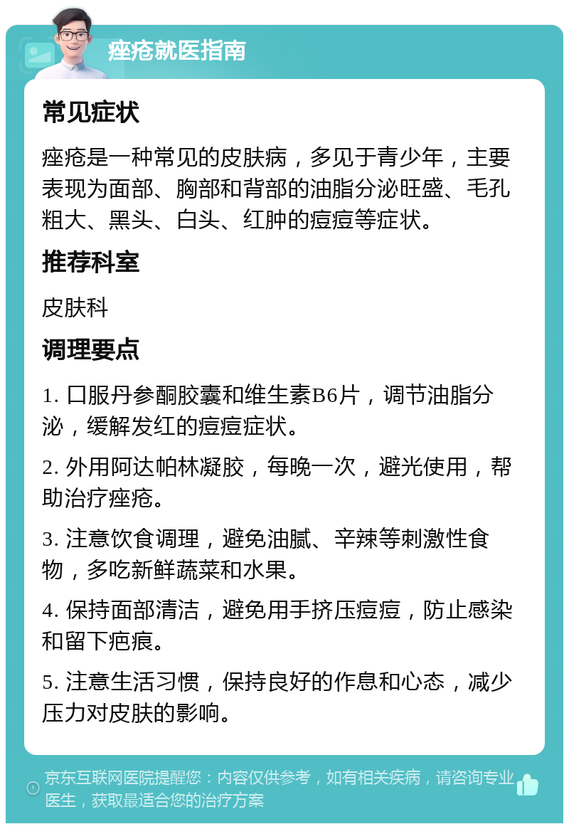 痤疮就医指南 常见症状 痤疮是一种常见的皮肤病，多见于青少年，主要表现为面部、胸部和背部的油脂分泌旺盛、毛孔粗大、黑头、白头、红肿的痘痘等症状。 推荐科室 皮肤科 调理要点 1. 口服丹参酮胶囊和维生素B6片，调节油脂分泌，缓解发红的痘痘症状。 2. 外用阿达帕林凝胶，每晚一次，避光使用，帮助治疗痤疮。 3. 注意饮食调理，避免油腻、辛辣等刺激性食物，多吃新鲜蔬菜和水果。 4. 保持面部清洁，避免用手挤压痘痘，防止感染和留下疤痕。 5. 注意生活习惯，保持良好的作息和心态，减少压力对皮肤的影响。