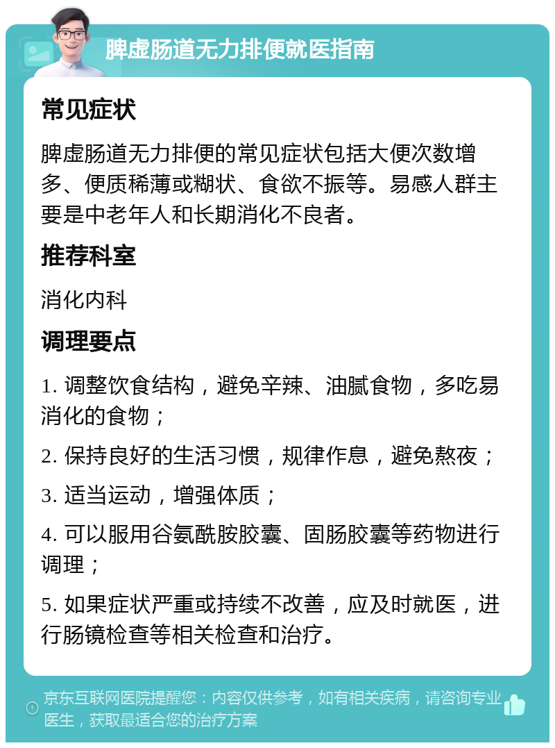 脾虚肠道无力排便就医指南 常见症状 脾虚肠道无力排便的常见症状包括大便次数增多、便质稀薄或糊状、食欲不振等。易感人群主要是中老年人和长期消化不良者。 推荐科室 消化内科 调理要点 1. 调整饮食结构，避免辛辣、油腻食物，多吃易消化的食物； 2. 保持良好的生活习惯，规律作息，避免熬夜； 3. 适当运动，增强体质； 4. 可以服用谷氨酰胺胶囊、固肠胶囊等药物进行调理； 5. 如果症状严重或持续不改善，应及时就医，进行肠镜检查等相关检查和治疗。