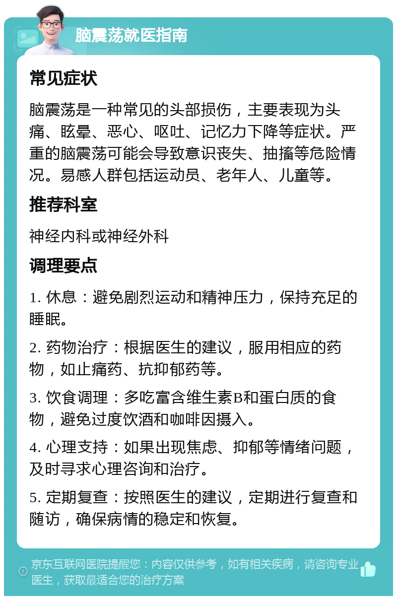 脑震荡就医指南 常见症状 脑震荡是一种常见的头部损伤，主要表现为头痛、眩晕、恶心、呕吐、记忆力下降等症状。严重的脑震荡可能会导致意识丧失、抽搐等危险情况。易感人群包括运动员、老年人、儿童等。 推荐科室 神经内科或神经外科 调理要点 1. 休息：避免剧烈运动和精神压力，保持充足的睡眠。 2. 药物治疗：根据医生的建议，服用相应的药物，如止痛药、抗抑郁药等。 3. 饮食调理：多吃富含维生素B和蛋白质的食物，避免过度饮酒和咖啡因摄入。 4. 心理支持：如果出现焦虑、抑郁等情绪问题，及时寻求心理咨询和治疗。 5. 定期复查：按照医生的建议，定期进行复查和随访，确保病情的稳定和恢复。