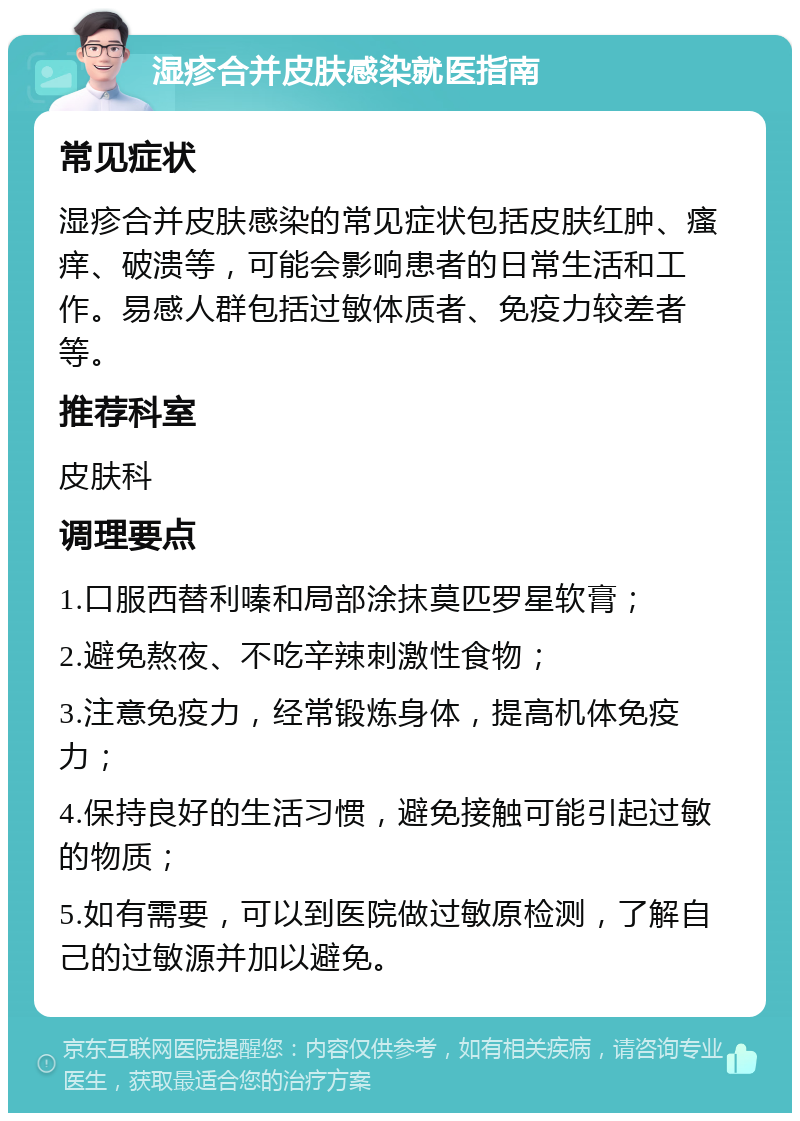 湿疹合并皮肤感染就医指南 常见症状 湿疹合并皮肤感染的常见症状包括皮肤红肿、瘙痒、破溃等，可能会影响患者的日常生活和工作。易感人群包括过敏体质者、免疫力较差者等。 推荐科室 皮肤科 调理要点 1.口服西替利嗪和局部涂抹莫匹罗星软膏； 2.避免熬夜、不吃辛辣刺激性食物； 3.注意免疫力，经常锻炼身体，提高机体免疫力； 4.保持良好的生活习惯，避免接触可能引起过敏的物质； 5.如有需要，可以到医院做过敏原检测，了解自己的过敏源并加以避免。