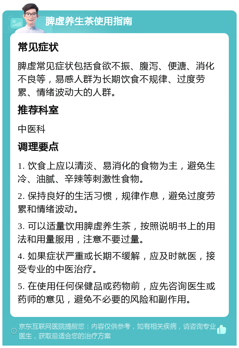 脾虚养生茶使用指南 常见症状 脾虚常见症状包括食欲不振、腹泻、便溏、消化不良等，易感人群为长期饮食不规律、过度劳累、情绪波动大的人群。 推荐科室 中医科 调理要点 1. 饮食上应以清淡、易消化的食物为主，避免生冷、油腻、辛辣等刺激性食物。 2. 保持良好的生活习惯，规律作息，避免过度劳累和情绪波动。 3. 可以适量饮用脾虚养生茶，按照说明书上的用法和用量服用，注意不要过量。 4. 如果症状严重或长期不缓解，应及时就医，接受专业的中医治疗。 5. 在使用任何保健品或药物前，应先咨询医生或药师的意见，避免不必要的风险和副作用。