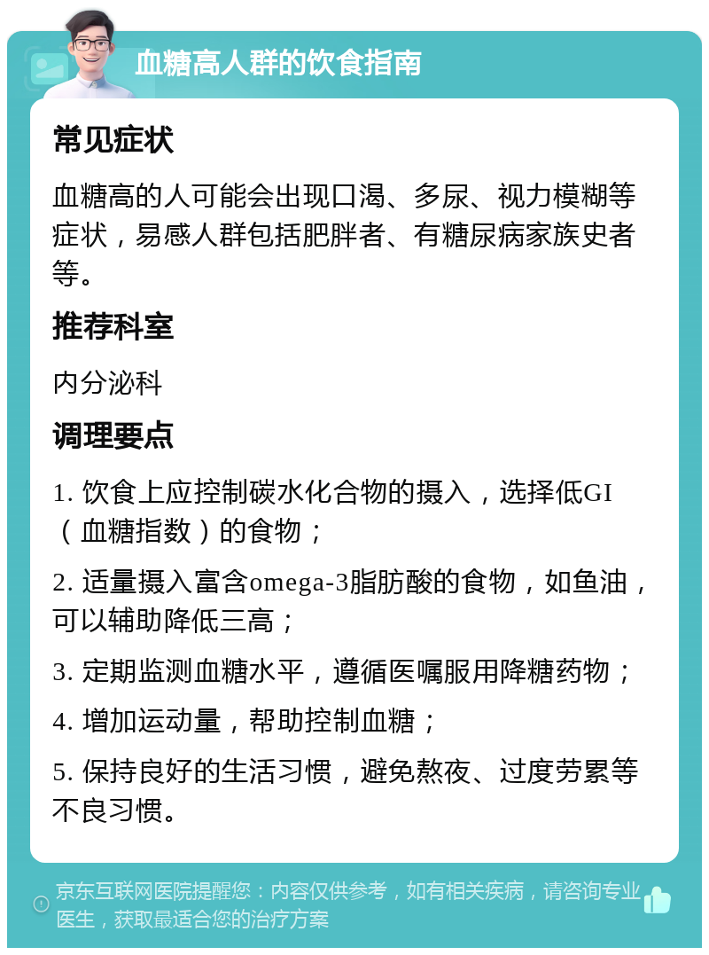 血糖高人群的饮食指南 常见症状 血糖高的人可能会出现口渴、多尿、视力模糊等症状，易感人群包括肥胖者、有糖尿病家族史者等。 推荐科室 内分泌科 调理要点 1. 饮食上应控制碳水化合物的摄入，选择低GI（血糖指数）的食物； 2. 适量摄入富含omega-3脂肪酸的食物，如鱼油，可以辅助降低三高； 3. 定期监测血糖水平，遵循医嘱服用降糖药物； 4. 增加运动量，帮助控制血糖； 5. 保持良好的生活习惯，避免熬夜、过度劳累等不良习惯。