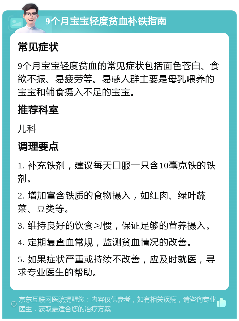 9个月宝宝轻度贫血补铁指南 常见症状 9个月宝宝轻度贫血的常见症状包括面色苍白、食欲不振、易疲劳等。易感人群主要是母乳喂养的宝宝和辅食摄入不足的宝宝。 推荐科室 儿科 调理要点 1. 补充铁剂，建议每天口服一只含10毫克铁的铁剂。 2. 增加富含铁质的食物摄入，如红肉、绿叶蔬菜、豆类等。 3. 维持良好的饮食习惯，保证足够的营养摄入。 4. 定期复查血常规，监测贫血情况的改善。 5. 如果症状严重或持续不改善，应及时就医，寻求专业医生的帮助。