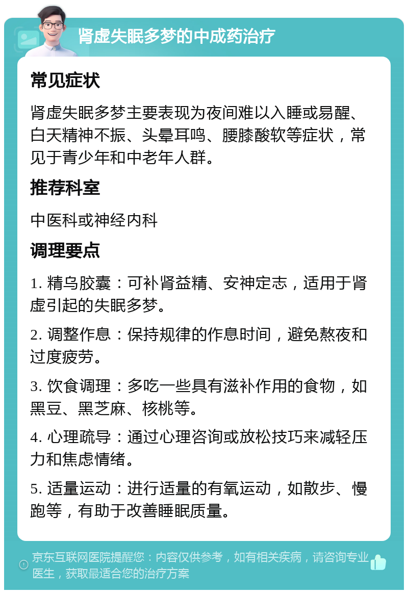 肾虚失眠多梦的中成药治疗 常见症状 肾虚失眠多梦主要表现为夜间难以入睡或易醒、白天精神不振、头晕耳鸣、腰膝酸软等症状，常见于青少年和中老年人群。 推荐科室 中医科或神经内科 调理要点 1. 精乌胶囊：可补肾益精、安神定志，适用于肾虚引起的失眠多梦。 2. 调整作息：保持规律的作息时间，避免熬夜和过度疲劳。 3. 饮食调理：多吃一些具有滋补作用的食物，如黑豆、黑芝麻、核桃等。 4. 心理疏导：通过心理咨询或放松技巧来减轻压力和焦虑情绪。 5. 适量运动：进行适量的有氧运动，如散步、慢跑等，有助于改善睡眠质量。