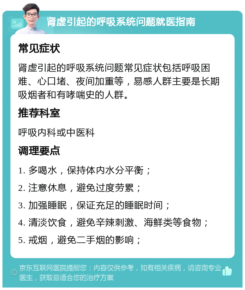 肾虚引起的呼吸系统问题就医指南 常见症状 肾虚引起的呼吸系统问题常见症状包括呼吸困难、心口堵、夜间加重等，易感人群主要是长期吸烟者和有哮喘史的人群。 推荐科室 呼吸内科或中医科 调理要点 1. 多喝水，保持体内水分平衡； 2. 注意休息，避免过度劳累； 3. 加强睡眠，保证充足的睡眠时间； 4. 清淡饮食，避免辛辣刺激、海鲜类等食物； 5. 戒烟，避免二手烟的影响；