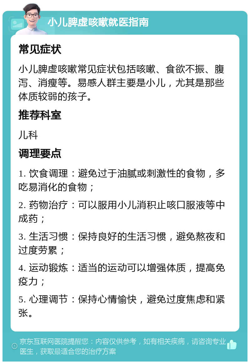 小儿脾虚咳嗽就医指南 常见症状 小儿脾虚咳嗽常见症状包括咳嗽、食欲不振、腹泻、消瘦等。易感人群主要是小儿，尤其是那些体质较弱的孩子。 推荐科室 儿科 调理要点 1. 饮食调理：避免过于油腻或刺激性的食物，多吃易消化的食物； 2. 药物治疗：可以服用小儿消积止咳口服液等中成药； 3. 生活习惯：保持良好的生活习惯，避免熬夜和过度劳累； 4. 运动锻炼：适当的运动可以增强体质，提高免疫力； 5. 心理调节：保持心情愉快，避免过度焦虑和紧张。