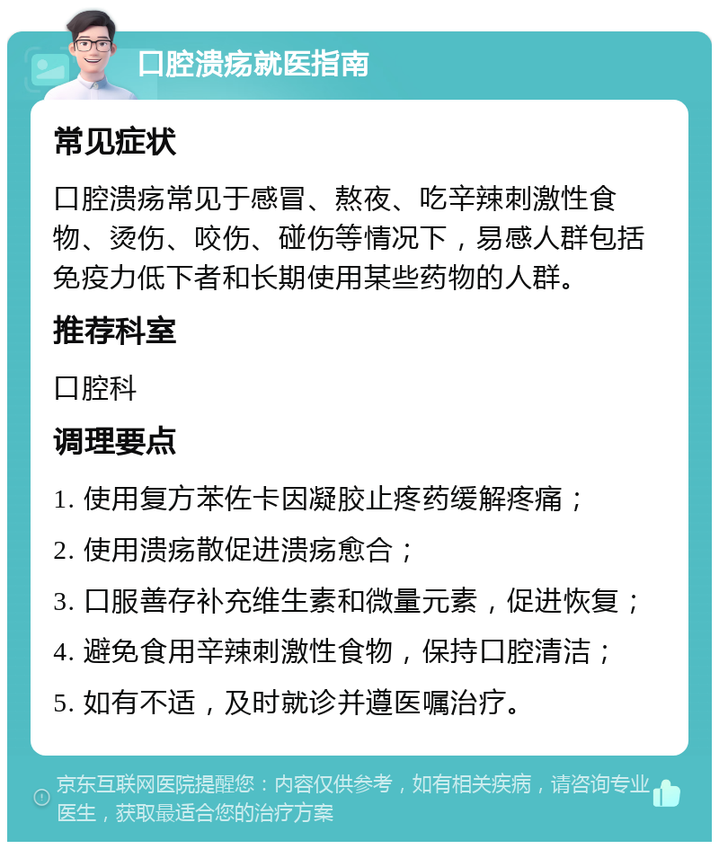 口腔溃疡就医指南 常见症状 口腔溃疡常见于感冒、熬夜、吃辛辣刺激性食物、烫伤、咬伤、碰伤等情况下，易感人群包括免疫力低下者和长期使用某些药物的人群。 推荐科室 口腔科 调理要点 1. 使用复方苯佐卡因凝胶止疼药缓解疼痛； 2. 使用溃疡散促进溃疡愈合； 3. 口服善存补充维生素和微量元素，促进恢复； 4. 避免食用辛辣刺激性食物，保持口腔清洁； 5. 如有不适，及时就诊并遵医嘱治疗。