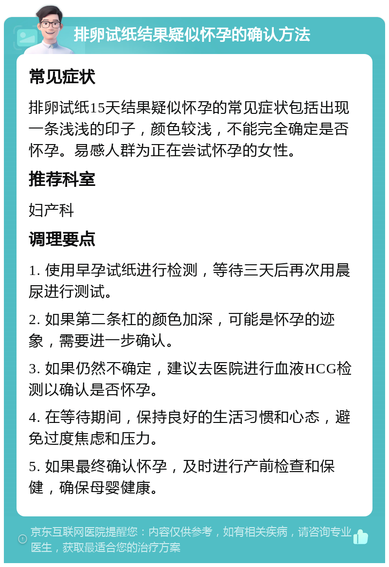 排卵试纸结果疑似怀孕的确认方法 常见症状 排卵试纸15天结果疑似怀孕的常见症状包括出现一条浅浅的印子，颜色较浅，不能完全确定是否怀孕。易感人群为正在尝试怀孕的女性。 推荐科室 妇产科 调理要点 1. 使用早孕试纸进行检测，等待三天后再次用晨尿进行测试。 2. 如果第二条杠的颜色加深，可能是怀孕的迹象，需要进一步确认。 3. 如果仍然不确定，建议去医院进行血液HCG检测以确认是否怀孕。 4. 在等待期间，保持良好的生活习惯和心态，避免过度焦虑和压力。 5. 如果最终确认怀孕，及时进行产前检查和保健，确保母婴健康。