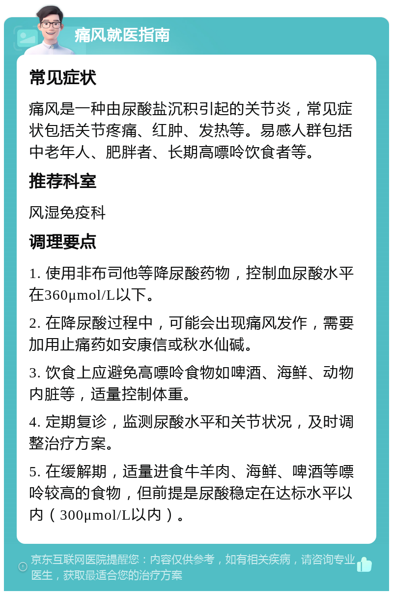 痛风就医指南 常见症状 痛风是一种由尿酸盐沉积引起的关节炎，常见症状包括关节疼痛、红肿、发热等。易感人群包括中老年人、肥胖者、长期高嘌呤饮食者等。 推荐科室 风湿免疫科 调理要点 1. 使用非布司他等降尿酸药物，控制血尿酸水平在360μmol/L以下。 2. 在降尿酸过程中，可能会出现痛风发作，需要加用止痛药如安康信或秋水仙碱。 3. 饮食上应避免高嘌呤食物如啤酒、海鲜、动物内脏等，适量控制体重。 4. 定期复诊，监测尿酸水平和关节状况，及时调整治疗方案。 5. 在缓解期，适量进食牛羊肉、海鲜、啤酒等嘌呤较高的食物，但前提是尿酸稳定在达标水平以内（300μmol/L以内）。