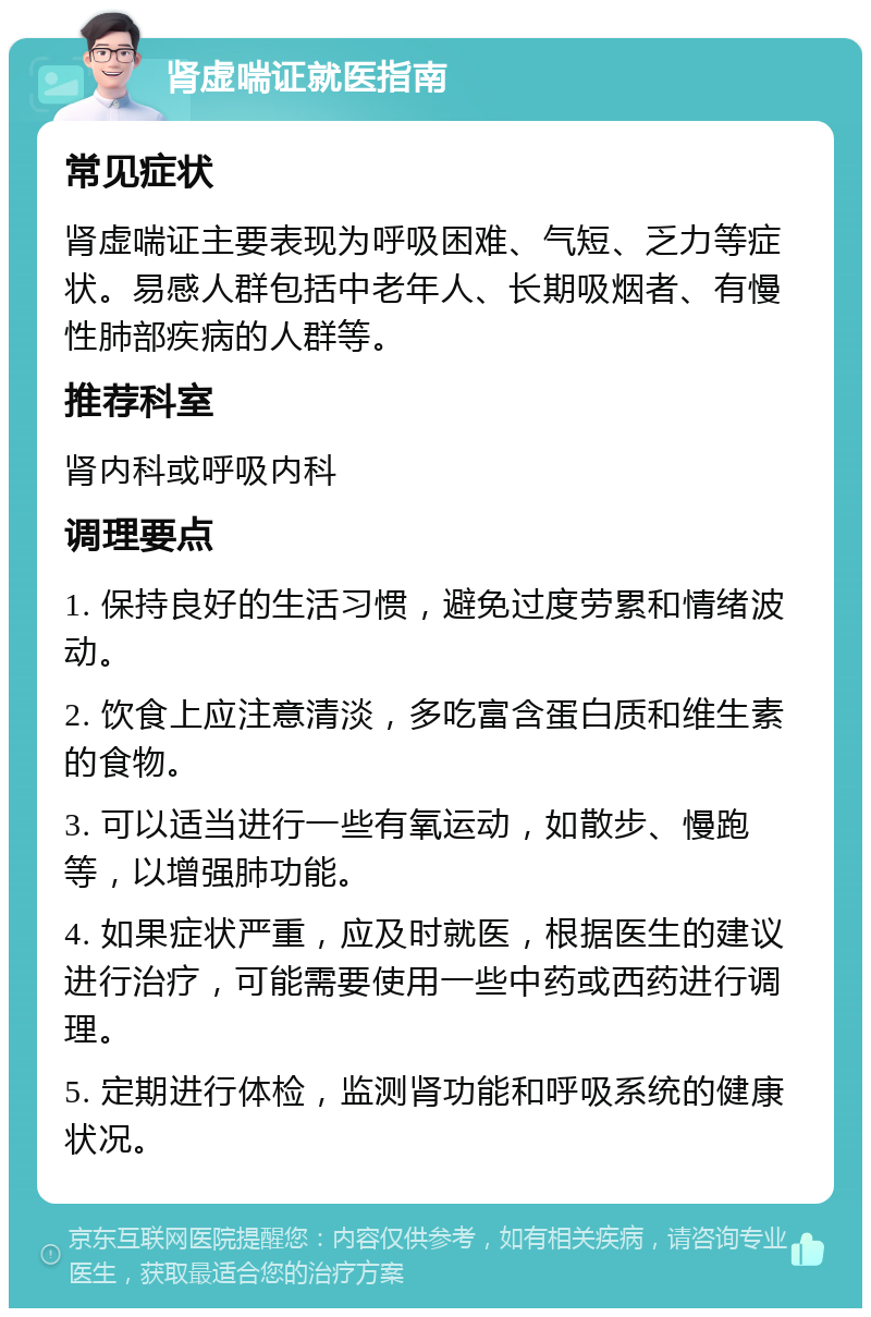 肾虚喘证就医指南 常见症状 肾虚喘证主要表现为呼吸困难、气短、乏力等症状。易感人群包括中老年人、长期吸烟者、有慢性肺部疾病的人群等。 推荐科室 肾内科或呼吸内科 调理要点 1. 保持良好的生活习惯，避免过度劳累和情绪波动。 2. 饮食上应注意清淡，多吃富含蛋白质和维生素的食物。 3. 可以适当进行一些有氧运动，如散步、慢跑等，以增强肺功能。 4. 如果症状严重，应及时就医，根据医生的建议进行治疗，可能需要使用一些中药或西药进行调理。 5. 定期进行体检，监测肾功能和呼吸系统的健康状况。