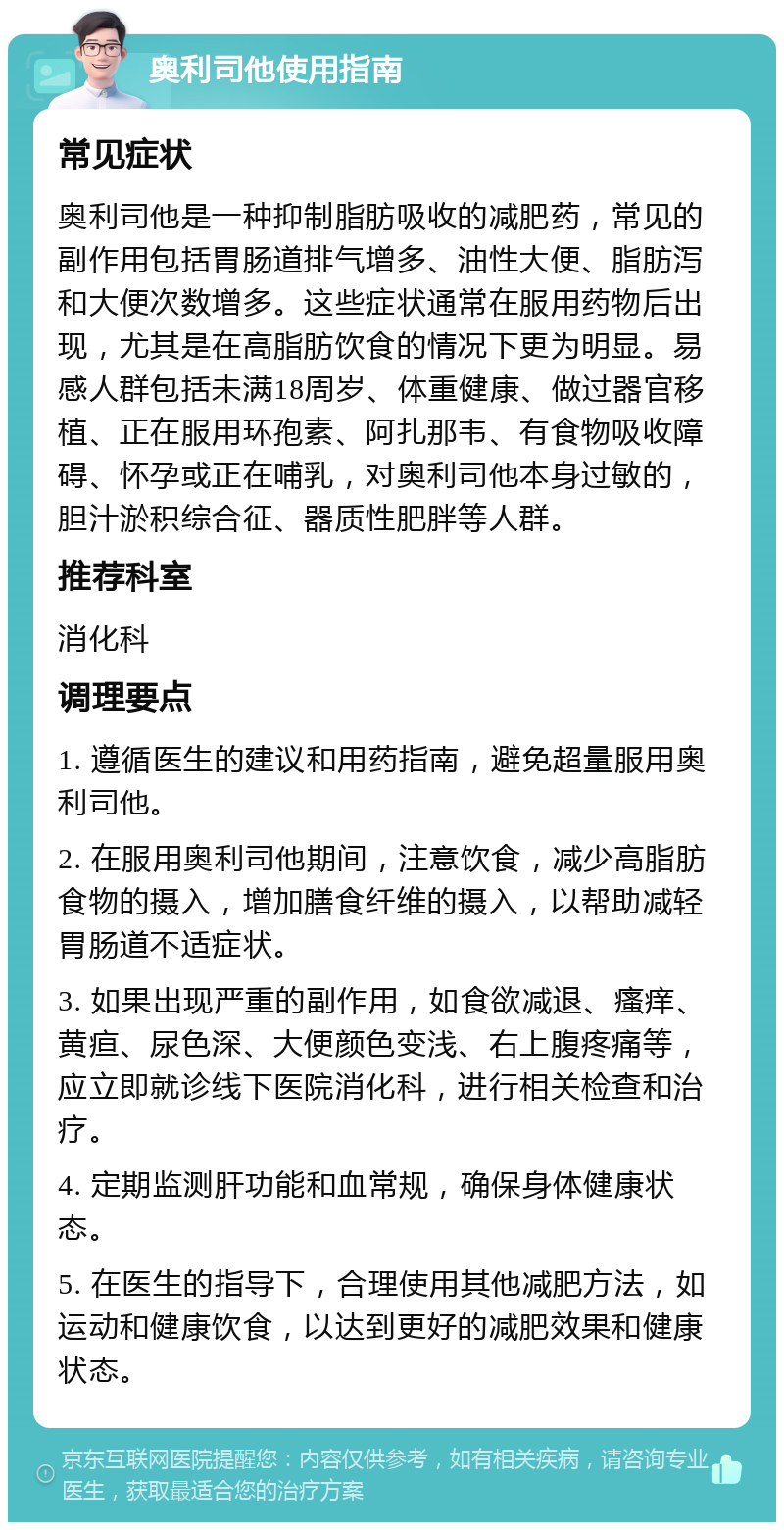 奥利司他使用指南 常见症状 奥利司他是一种抑制脂肪吸收的减肥药，常见的副作用包括胃肠道排气增多、油性大便、脂肪泻和大便次数增多。这些症状通常在服用药物后出现，尤其是在高脂肪饮食的情况下更为明显。易感人群包括未满18周岁、体重健康、做过器官移植、正在服用环孢素、阿扎那韦、有食物吸收障碍、怀孕或正在哺乳，对奥利司他本身过敏的，胆汁淤积综合征、器质性肥胖等人群。 推荐科室 消化科 调理要点 1. 遵循医生的建议和用药指南，避免超量服用奥利司他。 2. 在服用奥利司他期间，注意饮食，减少高脂肪食物的摄入，增加膳食纤维的摄入，以帮助减轻胃肠道不适症状。 3. 如果出现严重的副作用，如食欲减退、瘙痒、黄疸、尿色深、大便颜色变浅、右上腹疼痛等，应立即就诊线下医院消化科，进行相关检查和治疗。 4. 定期监测肝功能和血常规，确保身体健康状态。 5. 在医生的指导下，合理使用其他减肥方法，如运动和健康饮食，以达到更好的减肥效果和健康状态。