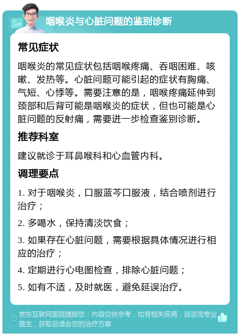 咽喉炎与心脏问题的鉴别诊断 常见症状 咽喉炎的常见症状包括咽喉疼痛、吞咽困难、咳嗽、发热等。心脏问题可能引起的症状有胸痛、气短、心悸等。需要注意的是，咽喉疼痛延伸到颈部和后背可能是咽喉炎的症状，但也可能是心脏问题的反射痛，需要进一步检查鉴别诊断。 推荐科室 建议就诊于耳鼻喉科和心血管内科。 调理要点 1. 对于咽喉炎，口服蓝芩口服液，结合喷剂进行治疗； 2. 多喝水，保持清淡饮食； 3. 如果存在心脏问题，需要根据具体情况进行相应的治疗； 4. 定期进行心电图检查，排除心脏问题； 5. 如有不适，及时就医，避免延误治疗。