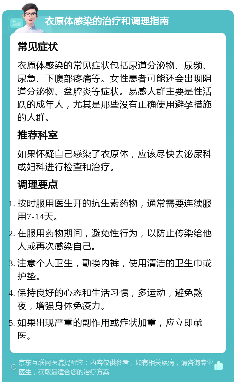 衣原体感染的治疗和调理指南 常见症状 衣原体感染的常见症状包括尿道分泌物、尿频、尿急、下腹部疼痛等。女性患者可能还会出现阴道分泌物、盆腔炎等症状。易感人群主要是性活跃的成年人，尤其是那些没有正确使用避孕措施的人群。 推荐科室 如果怀疑自己感染了衣原体，应该尽快去泌尿科或妇科进行检查和治疗。 调理要点 按时服用医生开的抗生素药物，通常需要连续服用7-14天。 在服用药物期间，避免性行为，以防止传染给他人或再次感染自己。 注意个人卫生，勤换内裤，使用清洁的卫生巾或护垫。 保持良好的心态和生活习惯，多运动，避免熬夜，增强身体免疫力。 如果出现严重的副作用或症状加重，应立即就医。