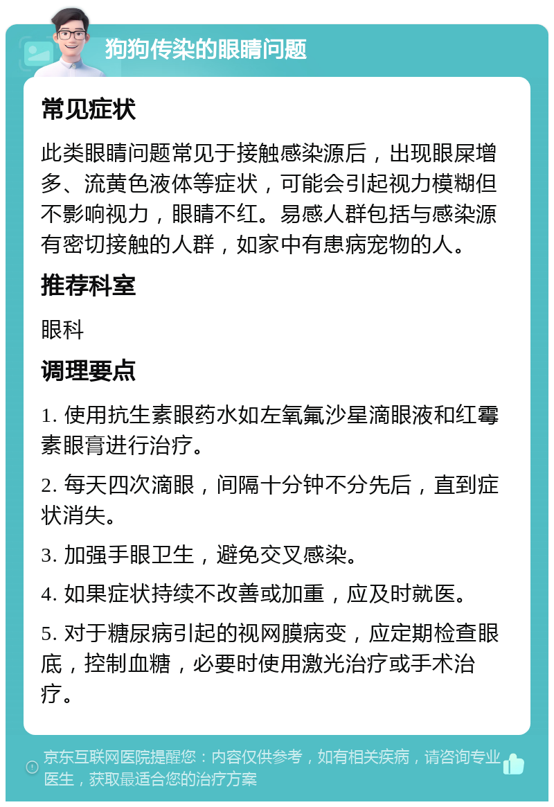 狗狗传染的眼睛问题 常见症状 此类眼睛问题常见于接触感染源后，出现眼屎增多、流黄色液体等症状，可能会引起视力模糊但不影响视力，眼睛不红。易感人群包括与感染源有密切接触的人群，如家中有患病宠物的人。 推荐科室 眼科 调理要点 1. 使用抗生素眼药水如左氧氟沙星滴眼液和红霉素眼膏进行治疗。 2. 每天四次滴眼，间隔十分钟不分先后，直到症状消失。 3. 加强手眼卫生，避免交叉感染。 4. 如果症状持续不改善或加重，应及时就医。 5. 对于糖尿病引起的视网膜病变，应定期检查眼底，控制血糖，必要时使用激光治疗或手术治疗。